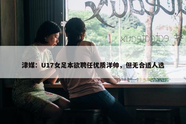 津媒：U17女足本欲聘任优质洋帅，但无合适人选