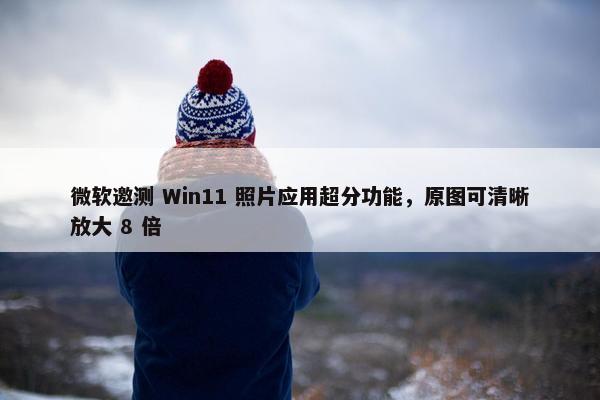 微软邀测 Win11 照片应用超分功能，原图可清晰放大 8 倍