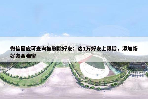 微信回应可查询被删除好友：达1万好友上限后，添加新好友会弹窗