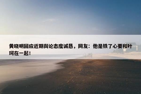 黄晓明回应近期舆论态度诚恳，网友：他是铁了心要和叶珂在一起！