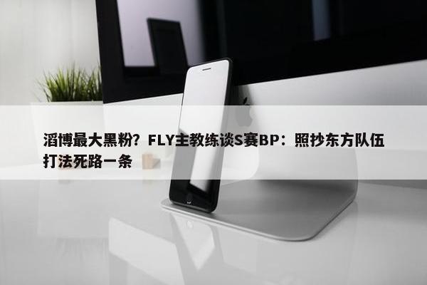 滔博最大黑粉？FLY主教练谈S赛BP：照抄东方队伍打法死路一条