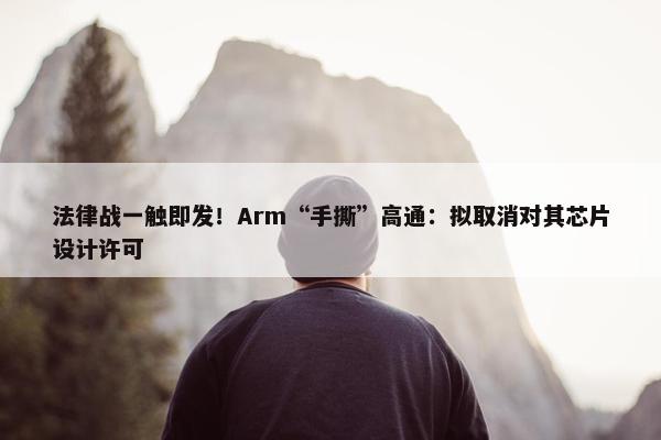 法律战一触即发！Arm“手撕”高通：拟取消对其芯片设计许可