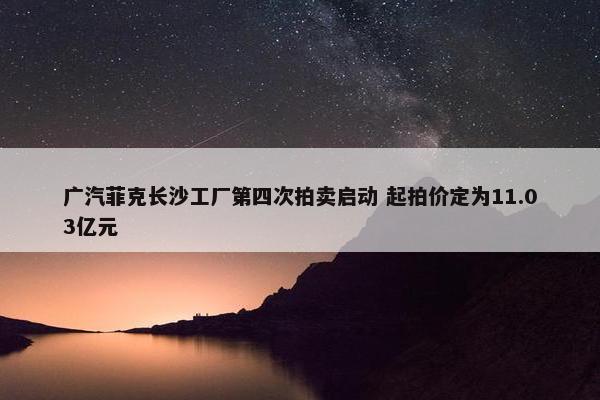 广汽菲克长沙工厂第四次拍卖启动 起拍价定为11.03亿元