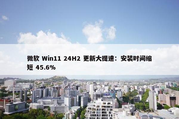 微软 Win11 24H2 更新大提速：安装时间缩短 45.6%