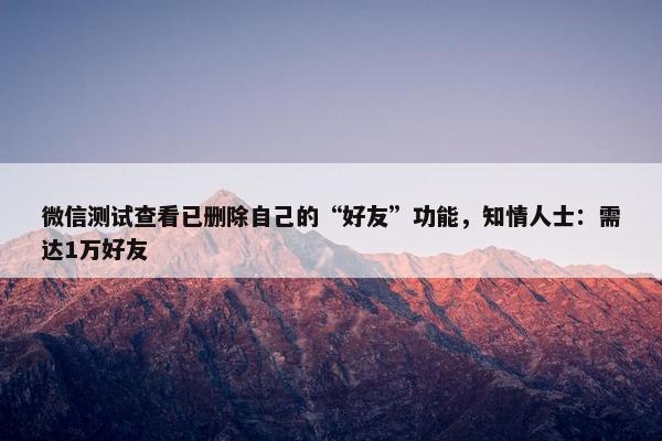 微信测试查看已删除自己的“好友”功能，知情人士：需达1万好友