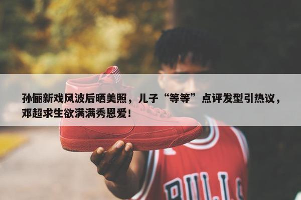 孙俪新戏风波后晒美照，儿子“等等”点评发型引热议，邓超求生欲满满秀恩爱！