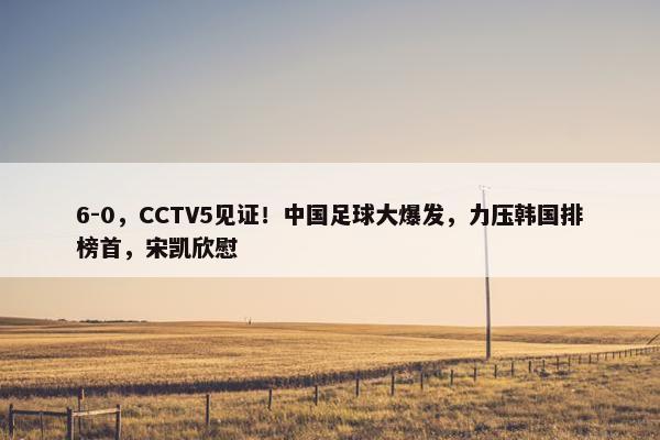 6-0，CCTV5见证！中国足球大爆发，力压韩国排榜首，宋凯欣慰