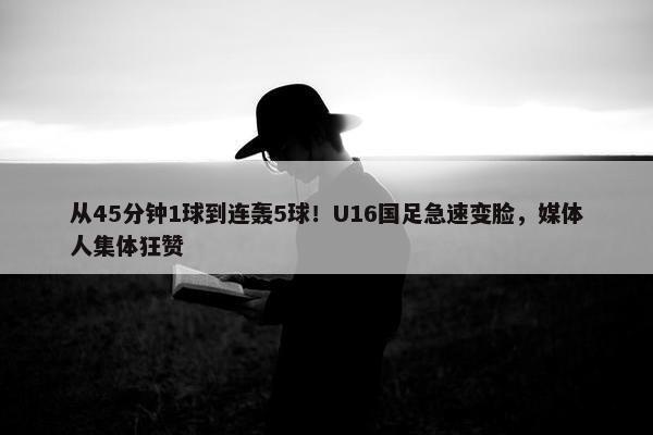 从45分钟1球到连轰5球！U16国足急速变脸，媒体人集体狂赞