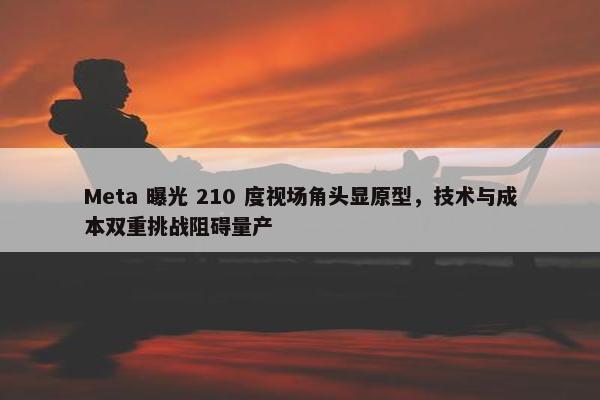 Meta 曝光 210 度视场角头显原型，技术与成本双重挑战阻碍量产