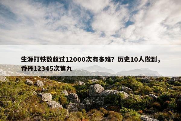 生涯打铁数超过12000次有多难？历史10人做到，乔丹12345次第九