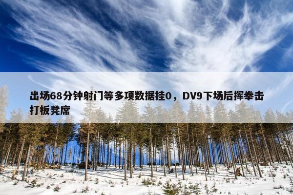 出场68分钟射门等多项数据挂0，DV9下场后挥拳击打板凳席