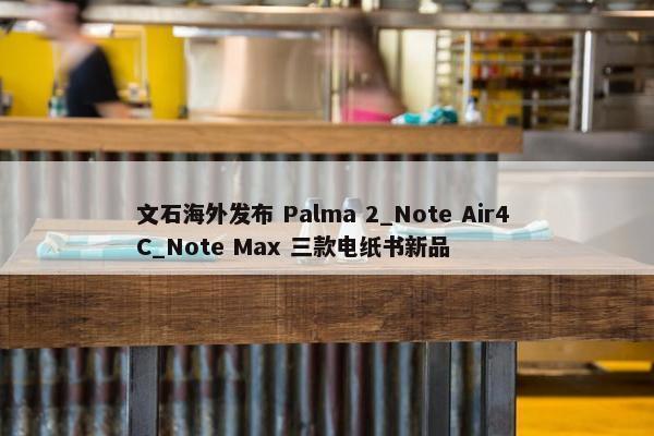 文石海外发布 Palma 2_Note Air4 C_Note Max 三款电纸书新品