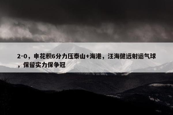 2-0，申花积6分力压泰山+海港，汪海健远射运气球，保留实力保争冠