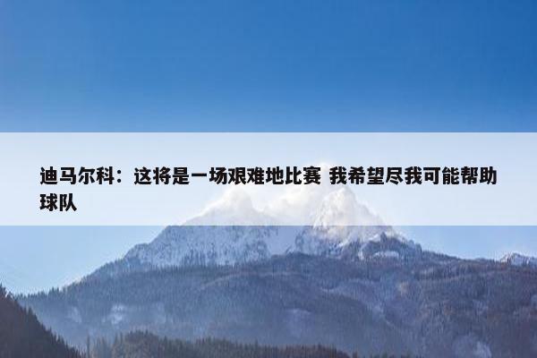 迪马尔科：这将是一场艰难地比赛 我希望尽我可能帮助球队