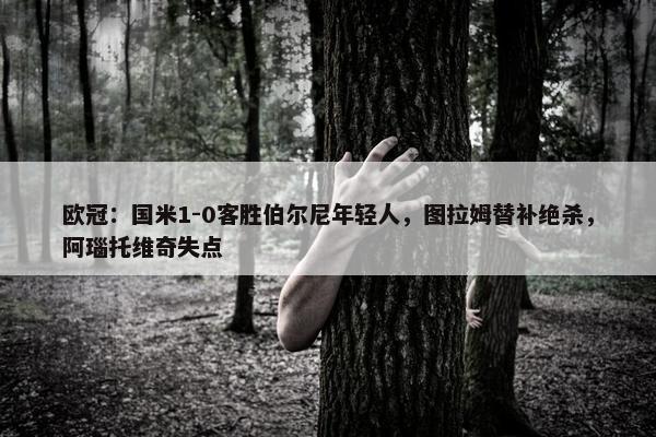 欧冠：国米1-0客胜伯尔尼年轻人，图拉姆替补绝杀，阿瑙托维奇失点