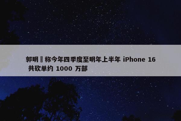 郭明錤称今年四季度至明年上半年 iPhone 16 共砍单约 1000 万部