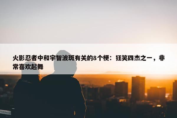 火影忍者中和宇智波斑有关的8个梗：狂笑四杰之一，非常喜欢起舞