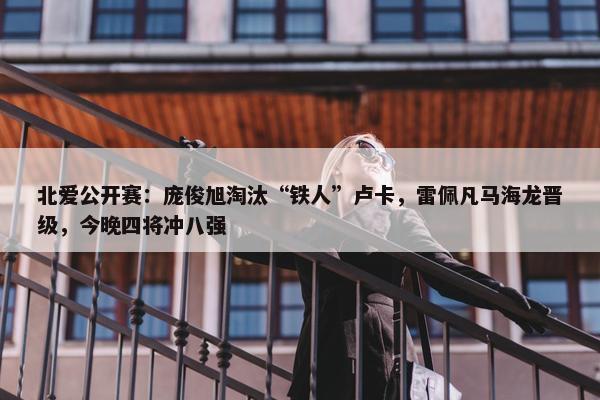 北爱公开赛：庞俊旭淘汰“铁人”卢卡，雷佩凡马海龙晋级，今晚四将冲八强