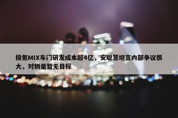 极氪MIX车门研发成本超4亿，安聪慧坦言内部争议很大，对销量暂无目标