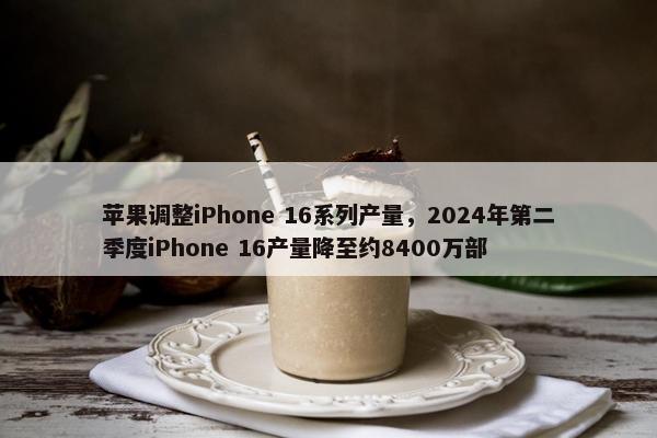 苹果调整iPhone 16系列产量，2024年第二季度iPhone 16产量降至约8400万部