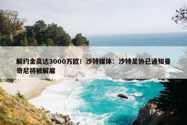 解约金高达3000万欧！沙特媒体：沙特足协已通知曼奇尼将被解雇