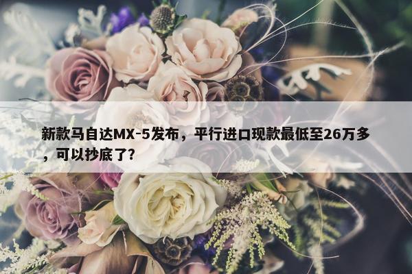 新款马自达MX-5发布，平行进口现款最低至26万多，可以抄底了？