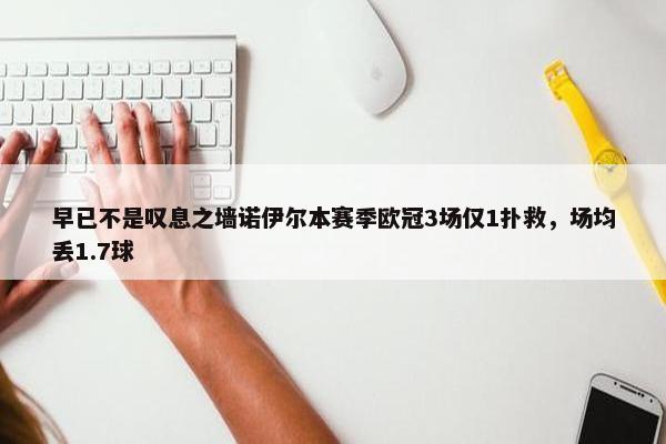 早已不是叹息之墙诺伊尔本赛季欧冠3场仅1扑救，场均丢1.7球