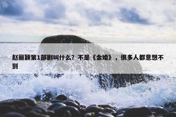 赵丽颖第1部剧叫什么？不是《金婚》，很多人都意想不到