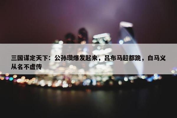 三国谋定天下：公孙瓒爆发起来，吕布马超都跪，白马义从名不虚传