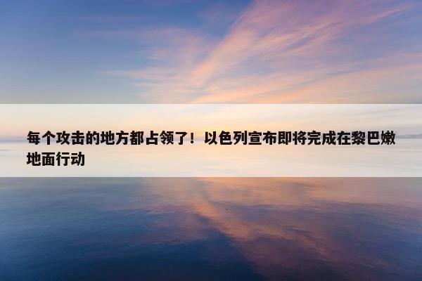 每个攻击的地方都占领了！以色列宣布即将完成在黎巴嫩地面行动