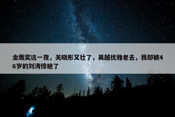 金鹰奖这一夜，关晓彤又壮了，吴越优雅老去，我却被46岁的刘涛惊艳了