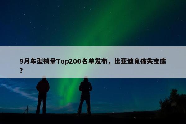 9月车型销量Top200名单发布，比亚迪竟痛失宝座？