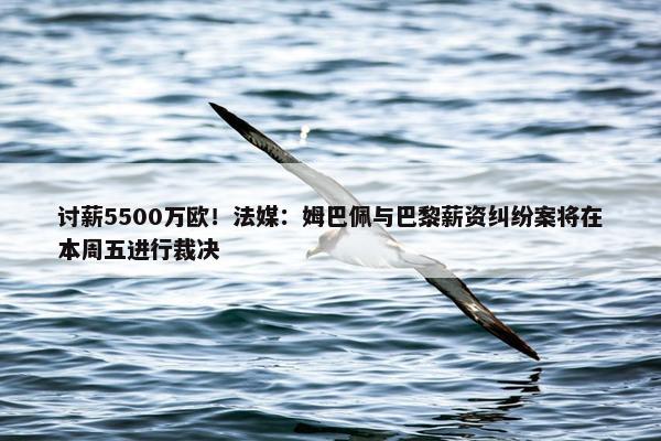 讨薪5500万欧！法媒：姆巴佩与巴黎薪资纠纷案将在本周五进行裁决