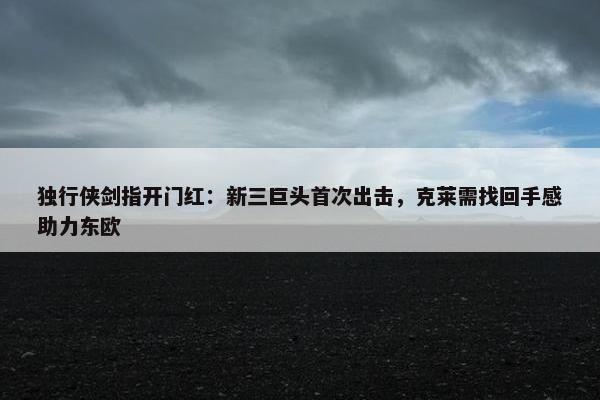 独行侠剑指开门红：新三巨头首次出击，克莱需找回手感助力东欧