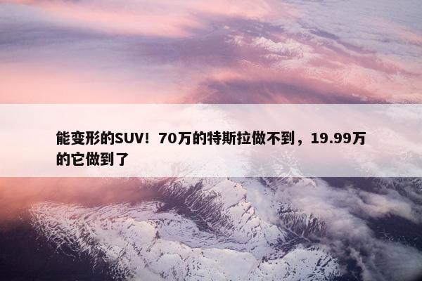 能变形的SUV！70万的特斯拉做不到，19.99万的它做到了