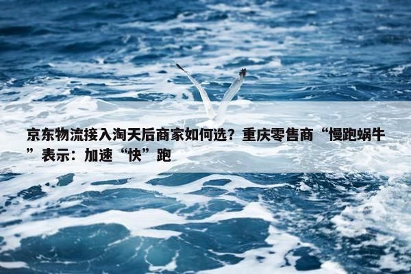 京东物流接入淘天后商家如何选？重庆零售商“慢跑蜗牛”表示：加速“快”跑