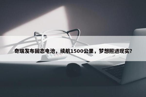 奇瑞发布固态电池，续航1500公里，梦想照进现实？