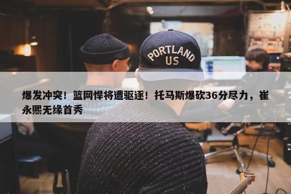 爆发冲突！篮网悍将遭驱逐！托马斯爆砍36分尽力，崔永熙无缘首秀