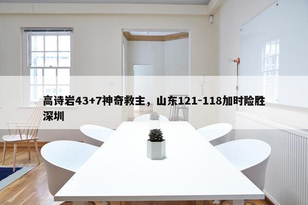 高诗岩43+7神奇救主，山东121-118加时险胜深圳