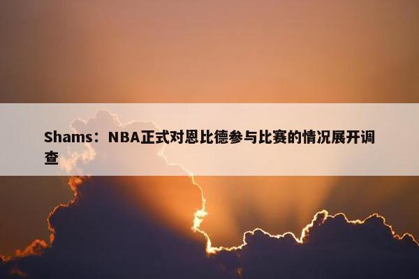 Shams：NBA正式对恩比德参与比赛的情况展开调查