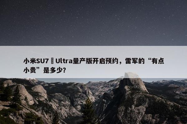 小米SU7 Ultra量产版开启预约，雷军的“有点小贵”是多少？