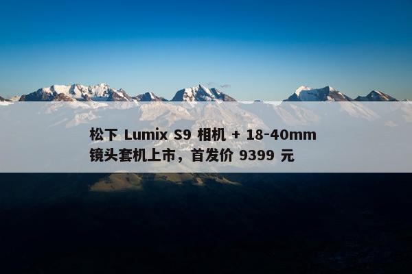 松下 Lumix S9 相机 + 18-40mm 镜头套机上市，首发价 9399 元