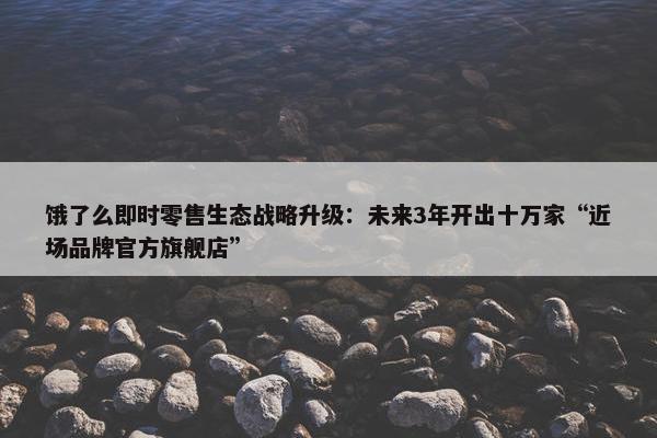 饿了么即时零售生态战略升级：未来3年开出十万家“近场品牌官方旗舰店”