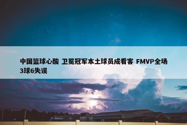 中国篮球心酸 卫冕冠军本土球员成看客 FMVP全场3球6失误