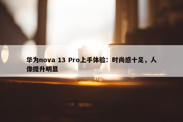 华为nova 13 Pro上手体验：时尚感十足，人像提升明显