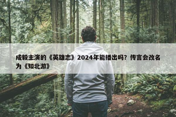 成毅主演的《英雄志》2024年能播出吗？传言会改名为《知北游》