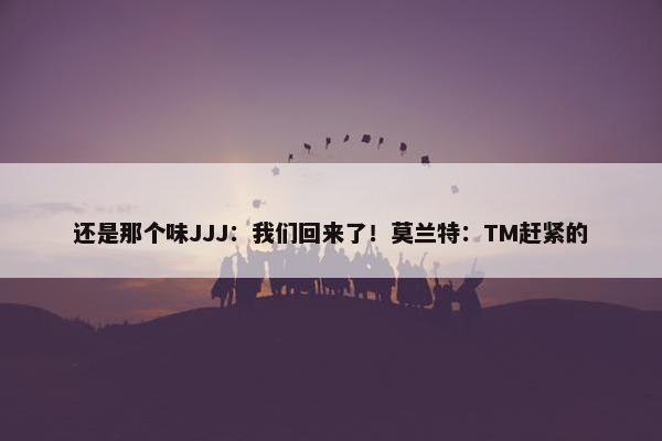 还是那个味JJJ：我们回来了！莫兰特：TM赶紧的