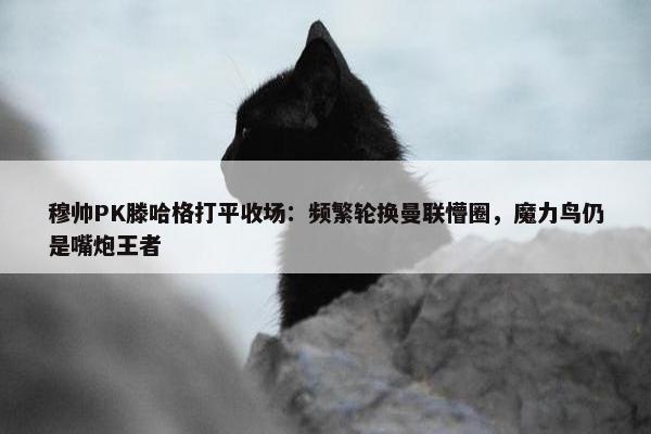 穆帅PK滕哈格打平收场：频繁轮换曼联懵圈，魔力鸟仍是嘴炮王者