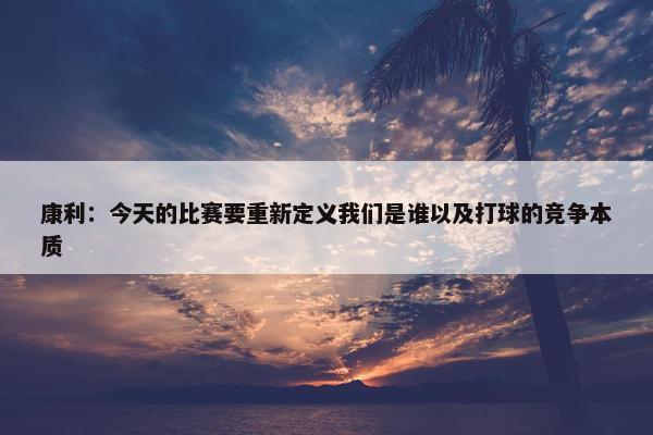 康利：今天的比赛要重新定义我们是谁以及打球的竞争本质