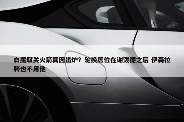 白魔取关火箭真因出炉？轮换席位在谢泼德之后 伊森拉胯也不用他